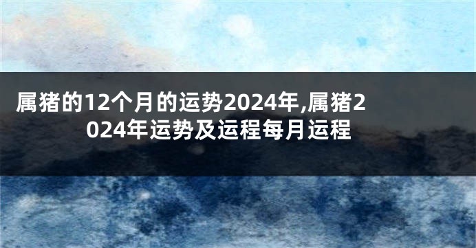 属猪的12个月的运势2024年,属猪2024年运势及运程每月运程