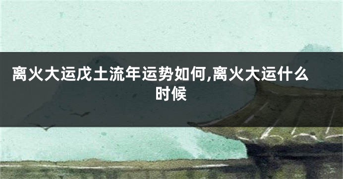 离火大运戊土流年运势如何,离火大运什么时候