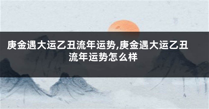 庚金遇大运乙丑流年运势,庚金遇大运乙丑流年运势怎么样