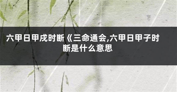 六甲日甲戌时断《三命通会,六甲日甲子时断是什么意思