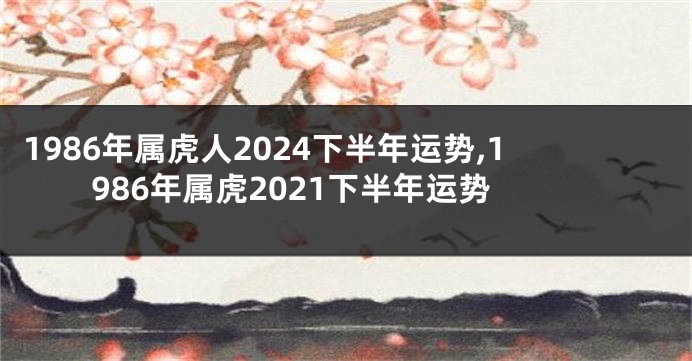 1986年属虎人2024下半年运势,1986年属虎2021下半年运势