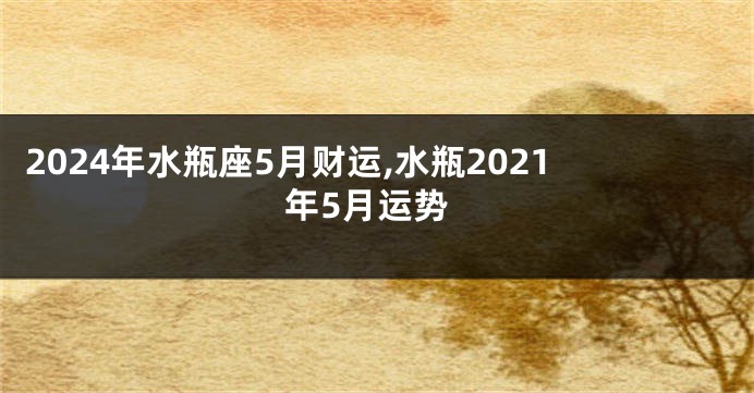 2024年水瓶座5月财运,水瓶2021年5月运势