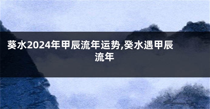 葵水2024年甲辰流年运势,癸水遇甲辰流年