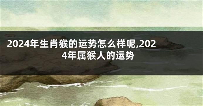 2024年生肖猴的运势怎么样呢,2024年属猴人的运势