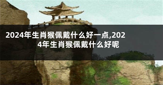 2024年生肖猴佩戴什么好一点,2024年生肖猴佩戴什么好呢