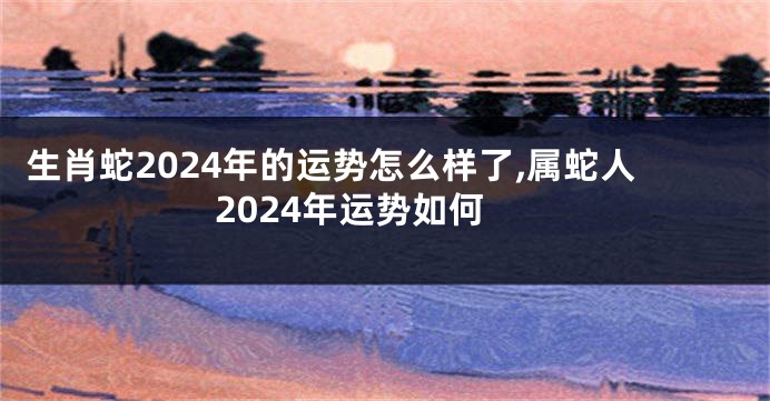 生肖蛇2024年的运势怎么样了,属蛇人2024年运势如何