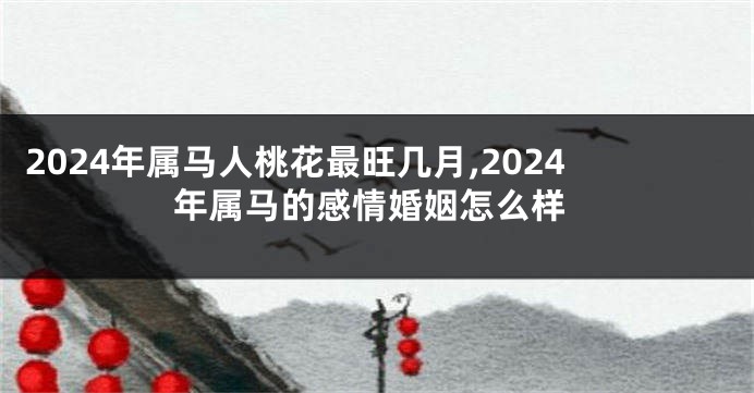 2024年属马人桃花最旺几月,2024年属马的感情婚姻怎么样