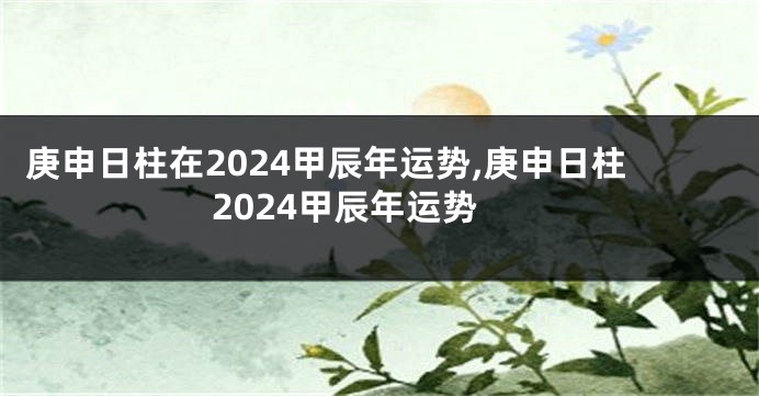 庚申日柱在2024甲辰年运势,庚申日柱2024甲辰年运势