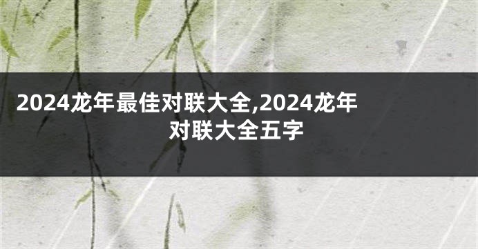 2024龙年最佳对联大全,2024龙年对联大全五字