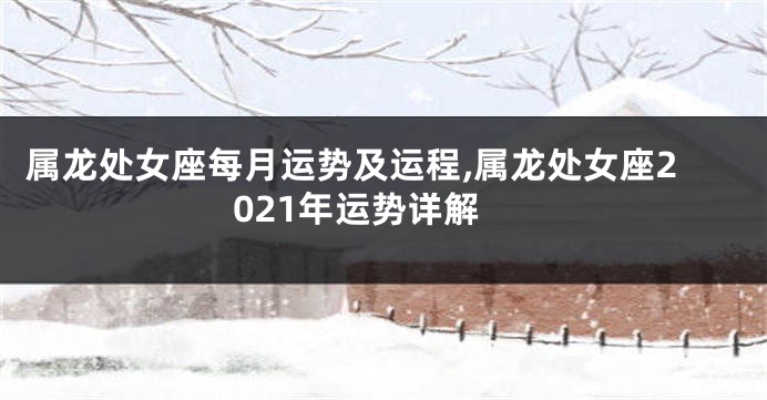 属龙处女座每月运势及运程,属龙处女座2021年运势详解