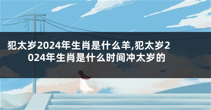 犯太岁2024年生肖是什么羊,犯太岁2024年生肖是什么时间冲太岁的