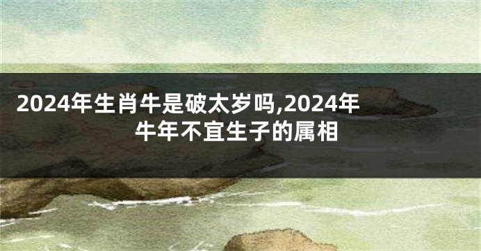 2024年生肖牛是破太岁吗,2024年牛年不宜生子的属相