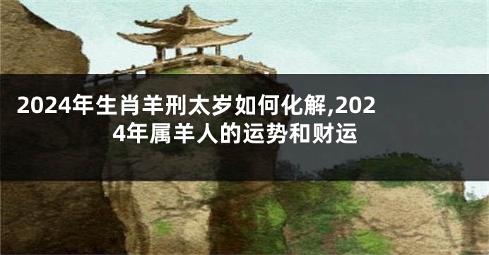 2024年生肖羊刑太岁如何化解,2024年属羊人的运势和财运