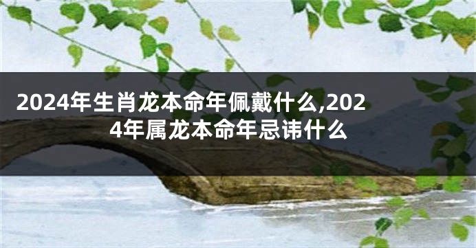 2024年生肖龙本命年佩戴什么,2024年属龙本命年忌讳什么