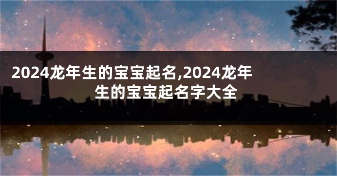 2024龙年生的宝宝起名,2024龙年生的宝宝起名字大全