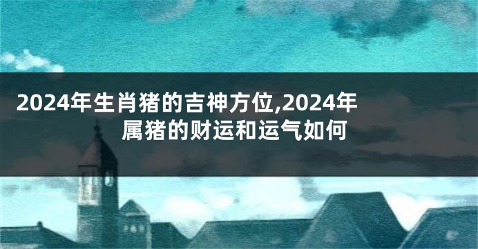 2024年生肖猪的吉神方位,2024年属猪的财运和运气如何