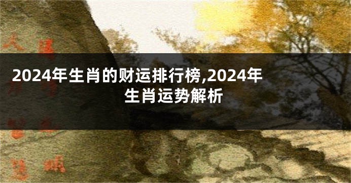 2024年生肖的财运排行榜,2024年生肖运势解析