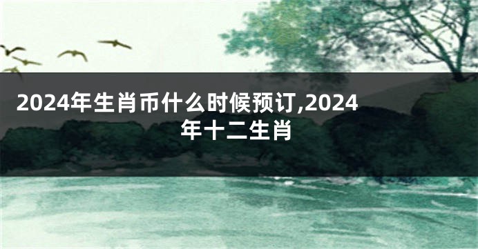 2024年生肖币什么时候预订,2024年十二生肖