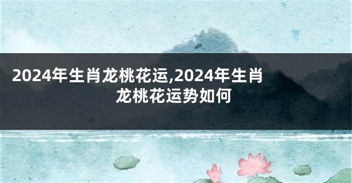 2024年生肖龙桃花运,2024年生肖龙桃花运势如何