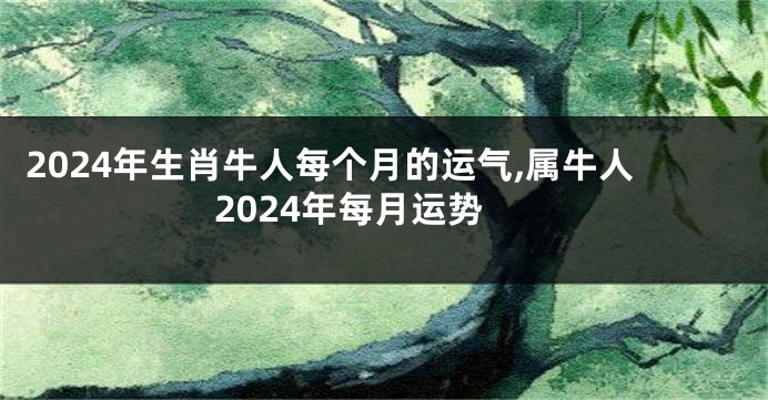 2024年生肖牛人每个月的运气,属牛人2024年每月运势