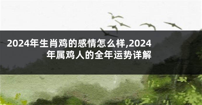 2024年生肖鸡的感情怎么样,2024年属鸡人的全年运势详解