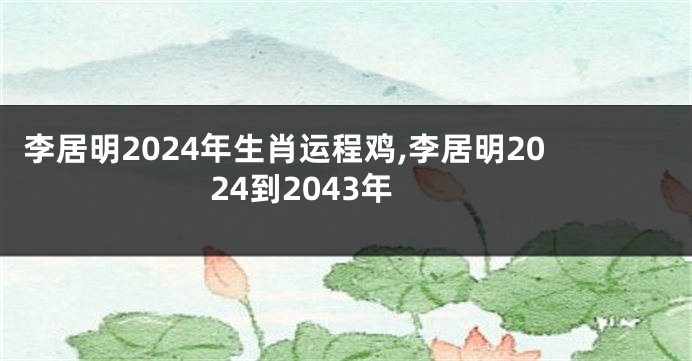 李居明2024年生肖运程鸡,李居明2024到2043年