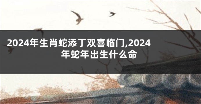 2024年生肖蛇添丁双喜临门,2024年蛇年出生什么命