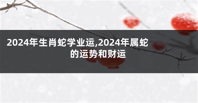 2024年生肖蛇学业运,2024年属蛇的运势和财运