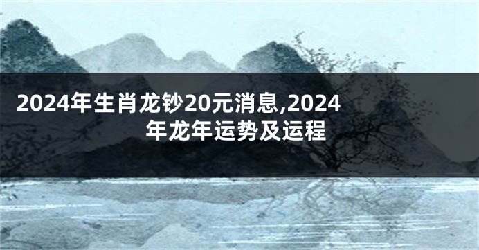 2024年生肖龙钞20元消息,2024年龙年运势及运程