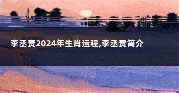 李丞责2024年生肖运程,李丞责简介