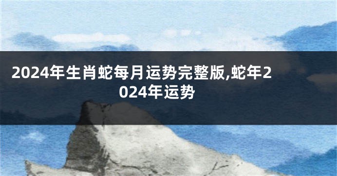 2024年生肖蛇每月运势完整版,蛇年2024年运势