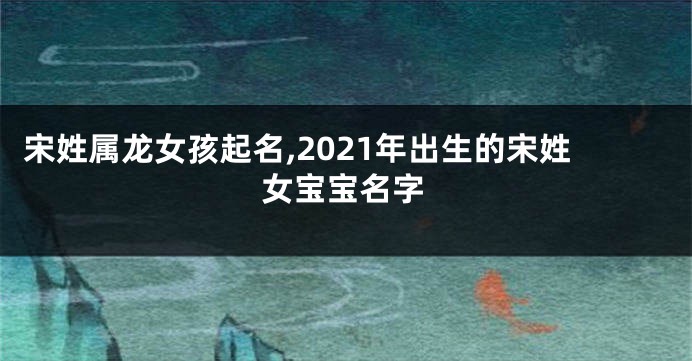 宋姓属龙女孩起名,2021年出生的宋姓女宝宝名字