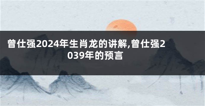 曾仕强2024年生肖龙的讲解,曾仕强2039年的预言