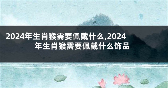 2024年生肖猴需要佩戴什么,2024年生肖猴需要佩戴什么饰品