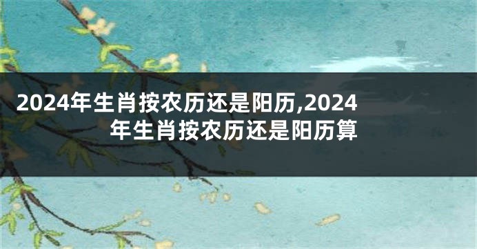 2024年生肖按农历还是阳历,2024年生肖按农历还是阳历算