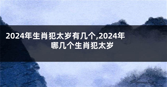 2024年生肖犯太岁有几个,2024年哪几个生肖犯太岁