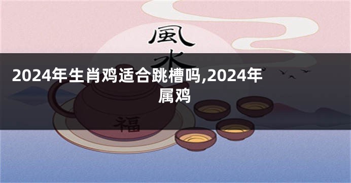 2024年生肖鸡适合跳槽吗,2024年属鸡