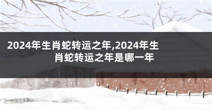 2024年生肖蛇转运之年,2024年生肖蛇转运之年是哪一年