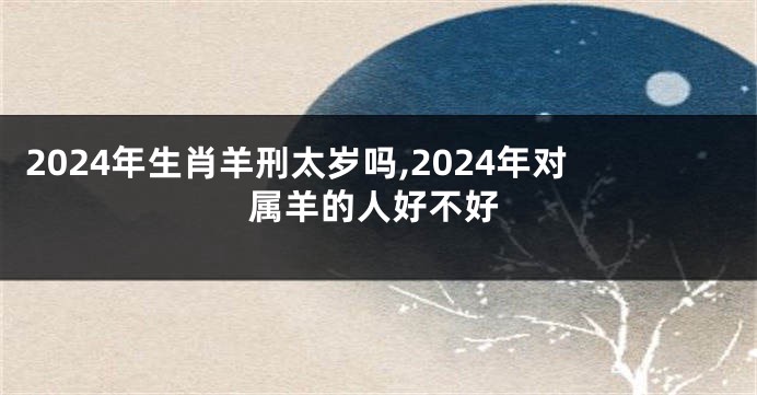 2024年生肖羊刑太岁吗,2024年对属羊的人好不好