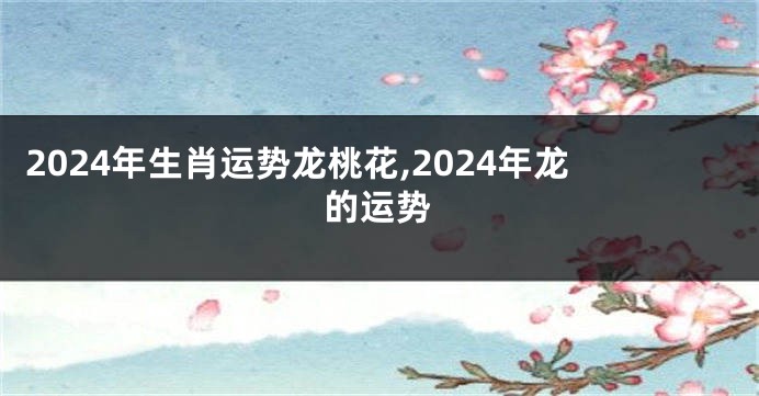 2024年生肖运势龙桃花,2024年龙的运势