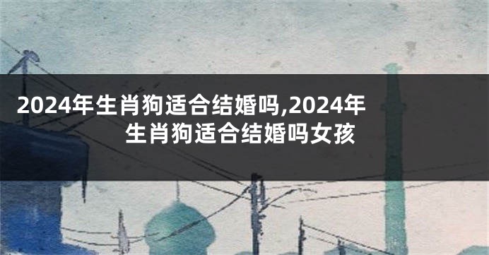 2024年生肖狗适合结婚吗,2024年生肖狗适合结婚吗女孩