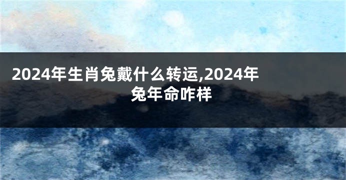 2024年生肖兔戴什么转运,2024年兔年命咋样