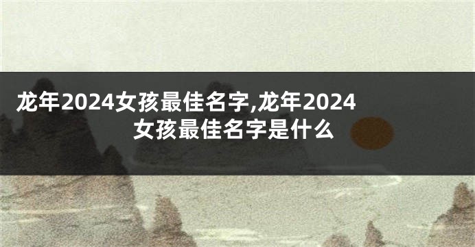 龙年2024女孩最佳名字,龙年2024女孩最佳名字是什么