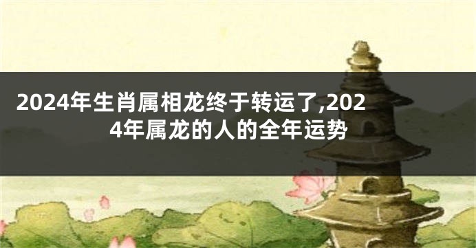 2024年生肖属相龙终于转运了,2024年属龙的人的全年运势