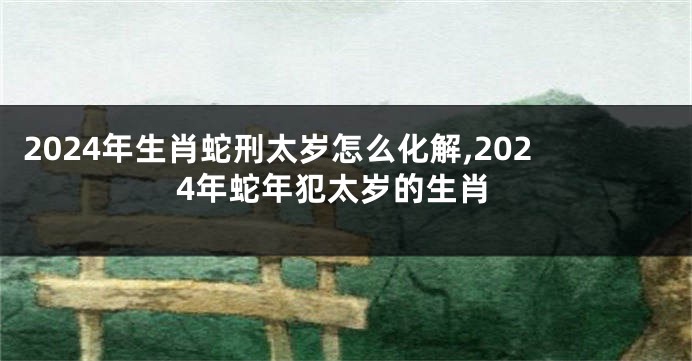 2024年生肖蛇刑太岁怎么化解,2024年蛇年犯太岁的生肖