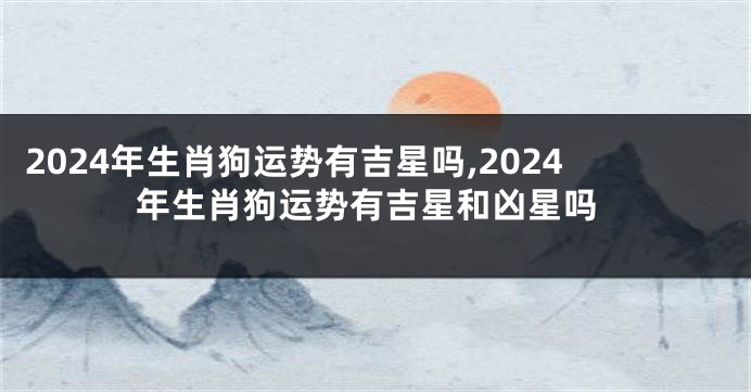 2024年生肖狗运势有吉星吗,2024年生肖狗运势有吉星和凶星吗