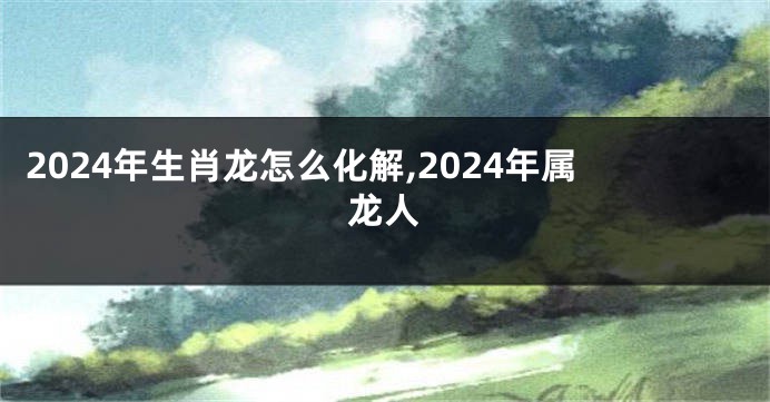 2024年生肖龙怎么化解,2024年属龙人