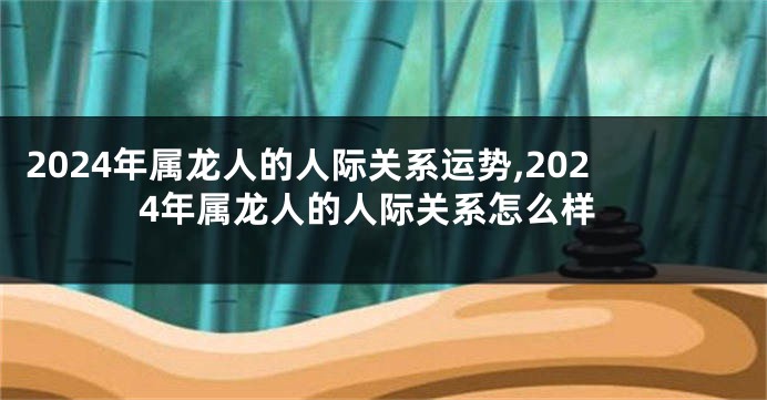 2024年属龙人的人际关系运势,2024年属龙人的人际关系怎么样