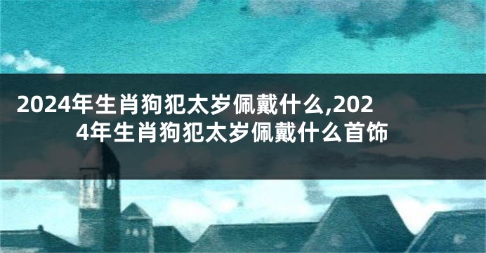 2024年生肖狗犯太岁佩戴什么,2024年生肖狗犯太岁佩戴什么首饰