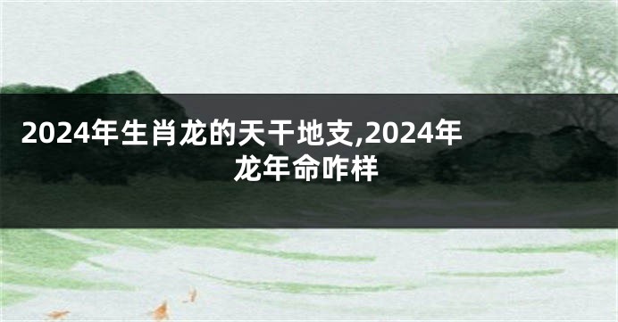 2024年生肖龙的天干地支,2024年龙年命咋样